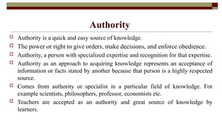 Authority
 Authority is a quick and easy source of knowledge.
 The power or right to give orders, make decisions, and enforce obedience.
 Authority, a person with specialized expertise and recognition for that expertise.
 Authority as an approach to acquiring knowledge represents an acceptance of
information or facts stated by another because that person is a highly respected
source.
 Comes from authority or specialist in a particular field of knowledge. For
example scientists, philosophers, professor, economists etc.
 Teachers are accepted as an authority and great source of knowledge by
learners.
 