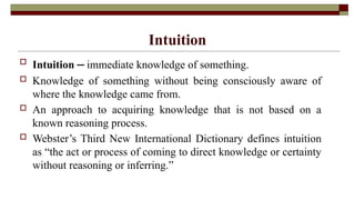 Intuition
 Intuition ‒ immediate knowledge of something.
 Knowledge of something without being consciously aware of
where the knowledge came from.
 An approach to acquiring knowledge that is not based on a
known reasoning process.
 Webster’s Third New International Dictionary defines intuition
as “the act or process of coming to direct knowledge or certainty
without reasoning or inferring.”
 