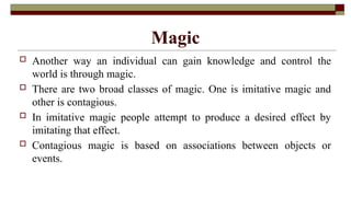Magic
 Another way an individual can gain knowledge and control the
world is through magic.
 There are two broad classes of magic. One is imitative magic and
other is contagious.
 In imitative magic people attempt to produce a desired effect by
imitating that effect.
 Contagious magic is based on associations between objects or
events.
 
