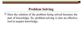 Problem Solving
 Here the solution of the problem being solved becomes the
part of knowledge. So, problem-solving is also an effective
tool to acquire knowledge.
 