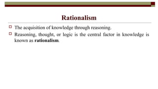 Rationalism
 The acquisition of knowledge through reasoning.
 Reasoning, thought, or logic is the central factor in knowledge is
known as rationalism.
 