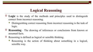 Logical Reasoning
 Logic is the study of the methods and principles used to distinguish
correct from incorrect reasoning.
 Distinguishing correct reasoning from incorrect reasoning is the task of
logic.
 Reasoning - The drawing of inferences or conclusions from known or
assumed facts.
 Reasoning is defined as logical or sensible thinking.
 Reasoning is the action of thinking about something in a logical,
sensible way.
 