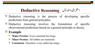 Deductive Reasoning
 Deductive reasoning is the process of developing specific
predictions from general principles.
 Deductive reasoning involves the formulation of specific
observational predictions based on a general principle or theory.
 Example
 Major Premise: Every mammal has lungs.
 Minor Premise: All rabbits are mammals.
 Conclusion: Therefore, every rabbit has lungs.
 