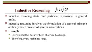 Inductive Reasoning
 Inductive reasoning starts from particular experiences to general
truths.
 Inductive reasoning involves the formulation of a general principle
or theory based on a set of specific observations.
 Example
 Every rabbit that has ever been observed has lungs.
 Therefore, every rabbit has lungs.
 