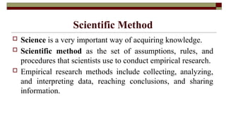 Scientific Method
 Science is a very important way of acquiring knowledge.
 Scientific method as the set of assumptions, rules, and
procedures that scientists use to conduct empirical research.
 Empirical research methods include collecting, analyzing,
and interpreting data, reaching conclusions, and sharing
information.
 