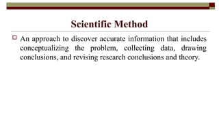 Scientific Method
 An approach to discover accurate information that includes
conceptualizing the problem, collecting data, drawing
conclusions, and revising research conclusions and theory.
 
