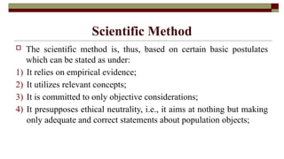 Scientific Method
 The scientific method is, thus, based on certain basic postulates
which can be stated as under:
1) It relies on empirical evidence;
2) It utilizes relevant concepts;
3) It is committed to only objective considerations;
4) It presupposes ethical neutrality, i.e., it aims at nothing but making
only adequate and correct statements about population objects;
 