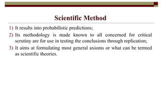 Scientific Method
1) It results into probabilistic predictions;
2) Its methodology is made known to all concerned for critical
scrutiny are for use in testing the conclusions through replication;
3) It aims at formulating most general axioms or what can be termed
as scientific theories.
 