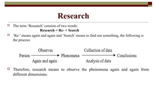 Research
 The term ‘Research’ consists of two words:
Research = Re- + Search
 ‘Re-’ means again and again and ‘Search’ means to find out something, the following is
the process:
 Therefore, research means to observe the phenomena again and again from
different dimensions.
 