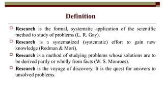 Definition
 Research is the formal, systematic application of the scientific
method to study of problems (L. R. Gay).
 Research is a systematized (systematic) effort to gain new
knowledge (Redman & Mori).
 Research is a method of studying problems whose solutions are to
be derived partly or wholly from facts (W. S. Monroes).
 Research is the voyage of discovery. It is the quest for answers to
unsolved problems.
 