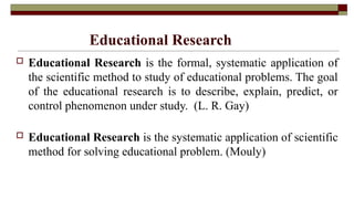 Educational Research
 Educational Research is the formal, systematic application of
the scientific method to study of educational problems. The goal
of the educational research is to describe, explain, predict, or
control phenomenon under study. (L. R. Gay)
 Educational Research is the systematic application of scientific
method for solving educational problem. (Mouly)
 