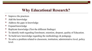 Why Educational Research?
 Improve the practices
 Add the knowledge
 Address the gaps in knowledge
 Expand knowledge
 Replicate knowledge (Test the different findings)
 To identify truth regarding Enrolment, retention, dropout, quality of Education.
 To build new knowledge regarding the methodology & pedagogy.
 To solve a problem related to classroom, institution, administrative level, policy
level.
 