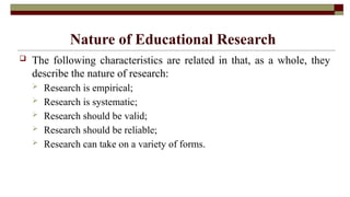 Nature of Educational Research
 The following characteristics are related in that, as a whole, they
describe the nature of research:
 Research is empirical;
 Research is systematic;
 Research should be valid;
 Research should be reliable;
 Research can take on a variety of forms.
 