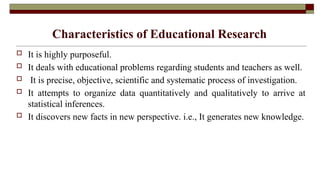 Characteristics of Educational Research
 It is highly purposeful.
 It deals with educational problems regarding students and teachers as well.
 It is precise, objective, scientific and systematic process of investigation.
 It attempts to organize data quantitatively and qualitatively to arrive at
statistical inferences.
 It discovers new facts in new perspective. i.e., It generates new knowledge.
 