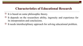 Characteristics of Educational Research
 It is based on some philosophic theory.
 It depends on the researchers ability, ingenuity and experience for
its interpretation and conclusions.
 It needs interdisciplinary approach for solving educational problem.
 