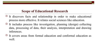Scope of Educational Research
 It discovers facts and relationship in order to make educational
process more effective. It relates social sciences like education.
 It includes process like investigation, planning (design) collecting
data, processing of data, their analysis, interpretation and drawing
inferences.
 It covers areas from formal education and conformal education as
well.
 