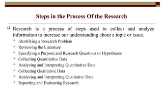 Steps in the Process Of the Research
 Research is a process of steps used to collect and analyze
information to increase our understanding about a topic or issue.
 Identifying a Research Problem
 Reviewing the Literature
 Specifying a Purpose and Research Questions or Hypotheses
 Collecting Quantitative Data
 Analyzing and Interpreting Quantitative Data
 Collecting Qualitative Data
 Analyzing and Interpreting Qualitative Data
 Reporting and Evaluating Research
 