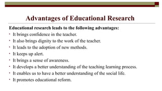 Advantages of Educational Research
Educational research leads to the following advantages:
• It brings confidence in the teacher.
• It also brings dignity to the work of the teacher.
• It leads to the adoption of new methods.
• It keeps up alert.
• It brings a sense of awareness.
• It develops a better understanding of the teaching learning process.
• It enables us to have a better understanding of the social life.
• It promotes educational reform.
 