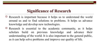 Significance of Research
 Research is important because it helps us to understand the world
around us and to find solutions to problems. It helps us advance
knowledge and develop new technologies.
 Research is essential to the academic community, as it helps
scholars build on previous knowledge and advance their
understanding of the world. It is also important to the general public,
as it can help solve problems and improve our quality of life.
 