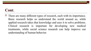 Cont.
 There are many different types of research, each with its importance.
Basic research helps us understand the world around us, while
applied research takes that knowledge and uses it to solve problems.
Clinical research is important for developing new medical
treatments, while social science research can help improve our
understanding of human behavior.
 