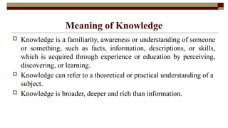 Meaning of Knowledge
 Knowledge is a familiarity, awareness or understanding of someone
or something, such as facts, information, descriptions, or skills,
which is acquired through experience or education by perceiving,
discovering, or learning.
 Knowledge can refer to a theoretical or practical understanding of a
subject.
 Knowledge is broader, deeper and rich than information.
 