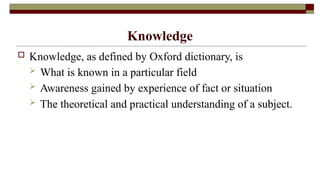 Knowledge
 Knowledge, as defined by Oxford dictionary, is
 What is known in a particular field
 Awareness gained by experience of fact or situation
 The theoretical and practical understanding of a subject.
 
