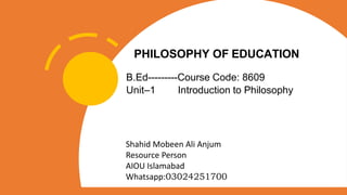PHILOSOPHY OF EDUCATION
B.Ed---------Course Code: 8609
Unit–1 Introduction to Philosophy
Shahid Mobeen Ali Anjum
Resource Person
AIOU Islamabad
Whatsapp:03024251700
 