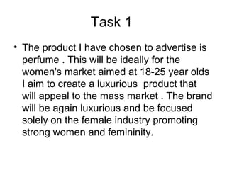 Task 1
• The product I have chosen to advertise is
perfume . This will be ideally for the
women's market aimed at 18-25 year olds
I aim to create a luxurious product that
will appeal to the mass market . The brand
will be again luxurious and be focused
solely on the female industry promoting
strong women and femininity.
 