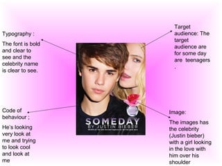 Target
audience: The
target
audience are
for some day
are teenagers
.
Image:
The images has
the celebrity
(Justin bieber)
with a girl looking
in the love with
him over his
shoulder
Typography :
The font is bold
and clear to
see and the
celebrity name
is clear to see.
Code of
behaviour ;
He’s looking
very look at
me and trying
to look cool
and look at
me
 
