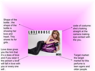 code of costume:
she’s looking
straight at the
camera making
eye contact with
the you.
Target market:
the target
market for this
perfume is
teen agers and
older people
Shape of the
bottle : the
shape of the
bottle is
showing her
love and
heart. This
shows its for
girls .
Love dose gives
you the hint that
it’s a does of love
and if you wear it
the person u love
will fall in love with
you or every one
will .
 