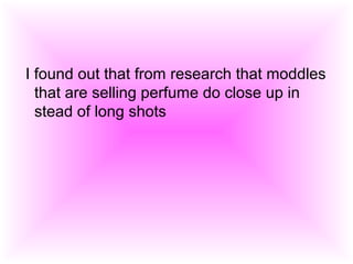 I found out that from research that moddles
that are selling perfume do close up in
stead of long shots
 