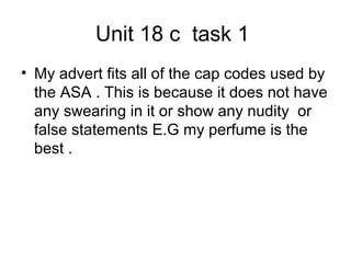 Unit 18 c task 1
• My advert fits all of the cap codes used by
the ASA . This is because it does not have
any swearing in it or show any nudity or
false statements E.G my perfume is the
best .
 