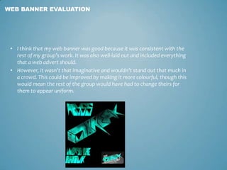 • I think that my web banner was good because it was consistent with the
rest of my group’s work. It was also well-laid out and included everything
that a web advert should.
• However, it wasn’t that imaginative and wouldn’t stand out that much in
a crowd. This could be improved by making it more colourful, though this
would mean the rest of the group would have had to change theirs for
them to appear uniform.
WEB BANNER EVALUATION
 