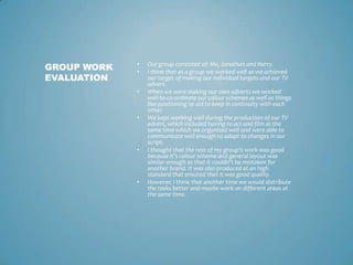 • Our group consisted of: Me, Jonathan and Harry.
• I think that as a group we worked well as we achieved
our target of making our individual targets and our TV
advert.
• When we were making our own adverts we worked
well to co-ordinate our colour schemes as well as things
like positioning to aid to keep in continuity with each
other.
• We kept working well during the production of our TV
advert, which included having to act and film at the
same time which we organized well and were able to
communicate well enough to adapt to changes in our
script.
• I thought that the rest of my group’s work was good
because it’s colour scheme and general layout was
similar enough so that it couldn’t be mistaken for
another brand. It was also produced at an high
standard that ensured that it was good quality.
• However, I think that another time we would distribute
the tasks better and maybe work on different areas at
the same time.
GROUP WORK
EVALUATION
 