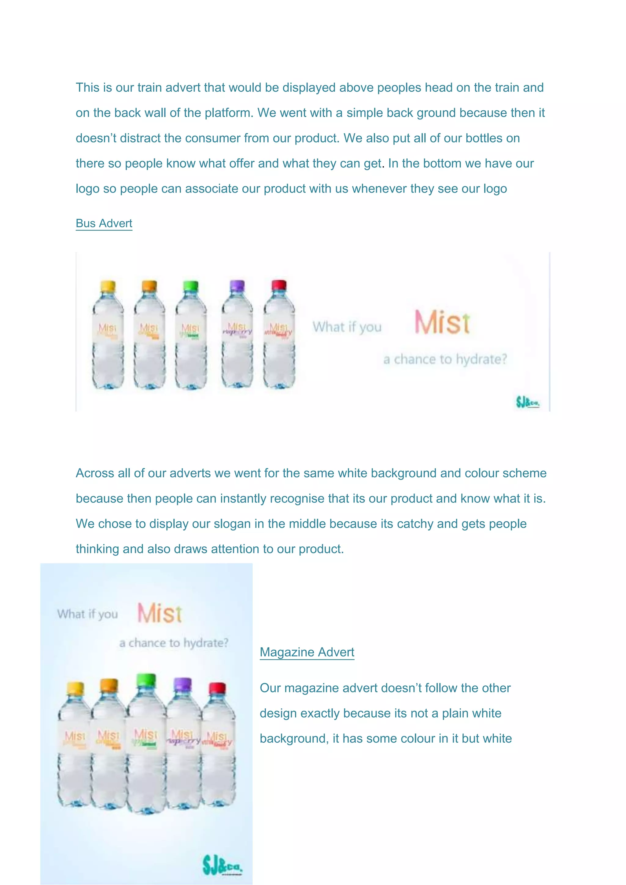 This is our train advert that would be displayed above peoples head on the train and
on the back wall of the platform. We went with a simple back ground because then it
doesn’t distract the consumer from our product. We also put all of our bottles on
there so people know what offer and what they can get. In the bottom we have our
logo so people can associate our product with us whenever they see our logo
Bus Advert
Across all of our adverts we went for the same white background and colour scheme
because then people can instantly recognise that its our product and know what it is.
We chose to display our slogan in the middle because its catchy and gets people
thinking and also draws attention to our product.
Magazine Advert
Our magazine advert doesn’t follow the other
design exactly because its not a plain white
background, it has some colour in it but white
 