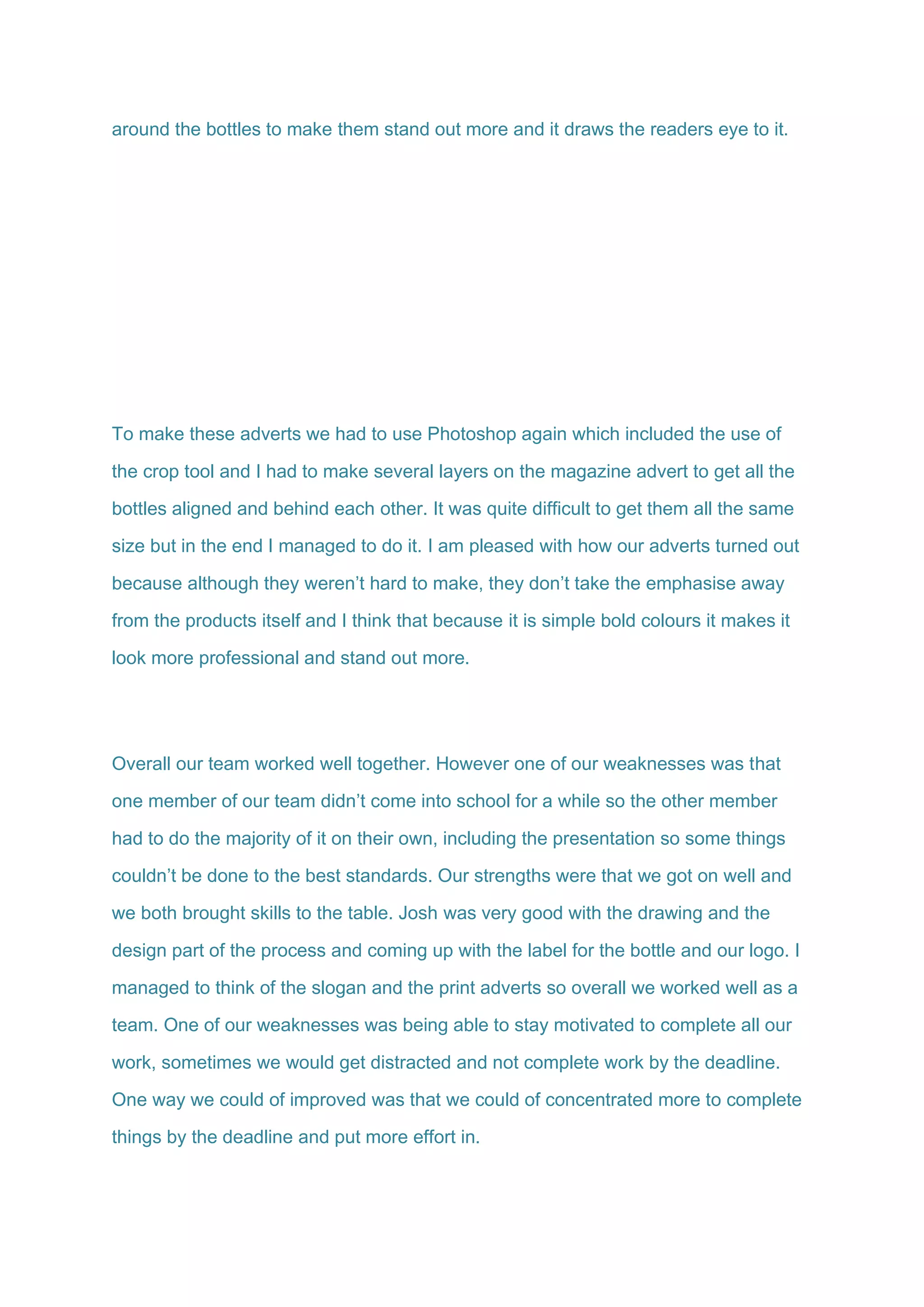 around the bottles to make them stand out more and it draws the readers eye to it.
To make these adverts we had to use Photoshop again which included the use of
the crop tool and I had to make several layers on the magazine advert to get all the
bottles aligned and behind each other. It was quite difficult to get them all the same
size but in the end I managed to do it. I am pleased with how our adverts turned out
because although they weren’t hard to make, they don’t take the emphasise away
from the products itself and I think that because it is simple bold colours it makes it
look more professional and stand out more.
Overall our team worked well together. However one of our weaknesses was that
one member of our team didn’t come into school for a while so the other member
had to do the majority of it on their own, including the presentation so some things
couldn’t be done to the best standards. Our strengths were that we got on well and
we both brought skills to the table. Josh was very good with the drawing and the
design part of the process and coming up with the label for the bottle and our logo. I
managed to think of the slogan and the print adverts so overall we worked well as a
team. One of our weaknesses was being able to stay motivated to complete all our
work, sometimes we would get distracted and not complete work by the deadline.
One way we could of improved was that we could of concentrated more to complete
things by the deadline and put more effort in.
 