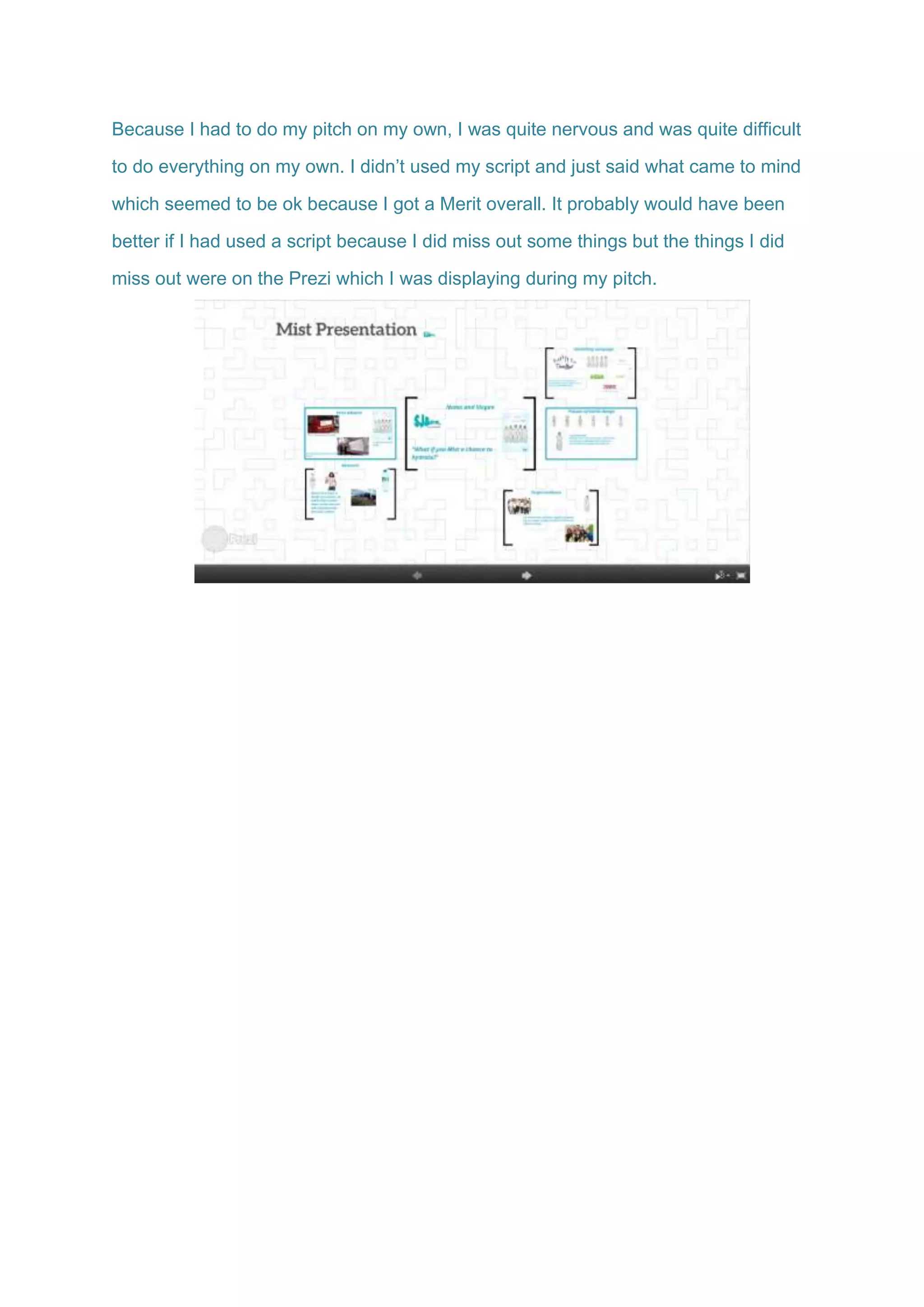 Because I had to do my pitch on my own, I was quite nervous and was quite difficult
to do everything on my own. I didn’t used my script and just said what came to mind
which seemed to be ok because I got a Merit overall. It probably would have been
better if I had used a script because I did miss out some things but the things I did
miss out were on the Prezi which I was displaying during my pitch.
 