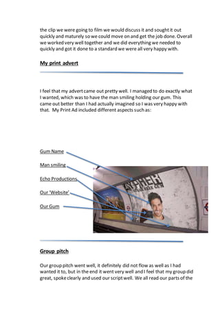 the clip we were going to film we would discuss it and soughtit out
quickly and maturely so we could move on and get the job done. Overall
we worked very well together and we did everything we needed to
quickly and got it done to a standard we were all very happy with.
My print advert
I feel that my advertcame out pretty well. I managed to do exactly what
I wanted, which was to have the man smiling holding our gum. This
came out better than I had actually imagined so I was very happy with
that. My Print Ad included different aspects such as:
Gum Name
Man smiling
Echo Productions
Our ‘Website’
Our Gum
Group pitch
Our group pitch went well, it definitely did not flow as well as I had
wanted it to, but in the end it went very well and I feel that my group did
great, spokeclearly and used our scriptwell. We all read our parts of the
 