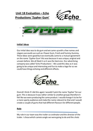 Unit 18 Evaluation – Echo
Productions ‘Zypher Gum’
▫ W
h
a
t
Initial Ideas
Our initial idea was to do gum and we came up with a few names and
slogans wecould use such as: Power Gum, Fresh and Yummy Gummy.
These ideas were good but we eventually came to a mutual agreement
on the name ‘Zypher Gum’ this was because it was unique, original and
unseen before. We all liked it so it was the bestone. Our advertising
company was called ‘Echo Productions ‘. We used this idea as it was
going to be unique and interesting and fun to make a logo for as we
could have things echoing and different effects.
OverallI think if I did this again I wouldn’tpick the name ‘Zypher’ for our
gum. This is because it was rather similar to another groups therefore it
felt like we were producing the same product. I would change it to be for
a more sporty audience and makethe name relevant to that and I would
create a couple of gums that had different flavours for differentpeople.
Role
My role in our team was the trailer co-ordinator and the director of the
trailer. I chosewhich camera angle we weregoing to do and the shots
 