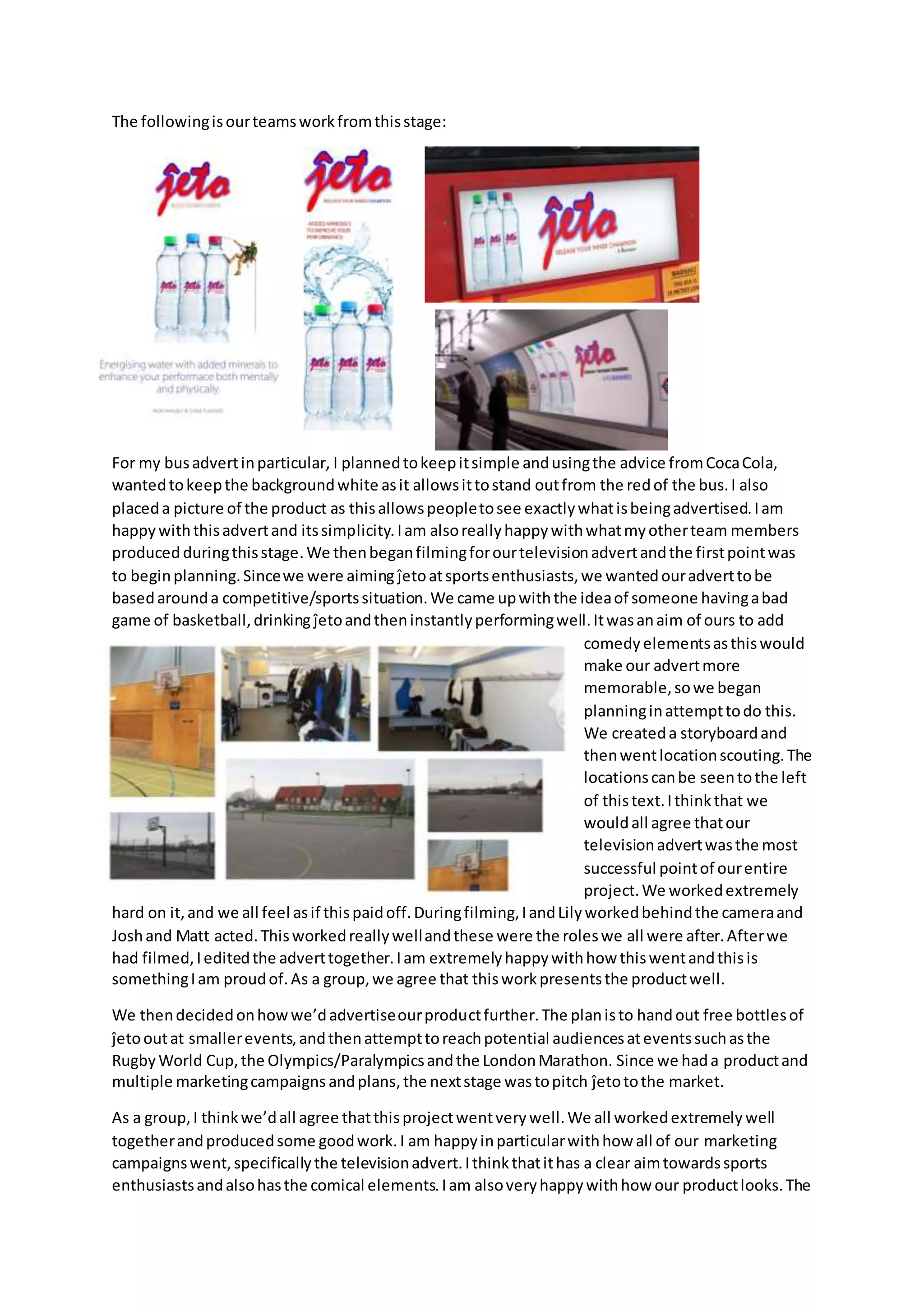The followingisourteamsworkfromthisstage:
For my busadvertinparticular, I plannedtokeepitsimple andusingthe advice fromCocaCola,
wantedtokeepthe backgroundwhite asit allowsittostand outfrom the redof the bus.I also
placeda picture of the product as thisallowspeopletosee exactlywhatisbeingadvertised.Iam
happywiththisadvertand itssimplicity. Iam alsoreallyhappywithwhatmyotherteam members
produced duringthisstage.We thenbeganfilmingforourtelevisionadvertandthe firstpointwas
to beginplanning.Sincewe were aiming ĵetoatsportsenthusiasts,we wantedouradverttobe
basedarounda competitive/sportssituation.We came upwiththe ideaof someone havingabad
game of basketball,drinking ĵetoandtheninstantlyperformingwell.Itwasanaim of ours to add
comedyelementsasthiswould
make our advertmore
memorable,sowe began
planninginattempttodo this.
We createda storyboardand
thenwentlocationscouting.The
locationscanbe seentothe left
of thistext.Ithinkthat we
wouldall agree thatour
televisionadvertwasthe most
successful pointof ourentire
project.We workedextremely
hard on it,and we all feel asif thispaidoff.Duringfilming,IandLilyworkedbehindthe cameraand
Joshand Matt acted.Thisworkedreallywellandthese were the roleswe all were after.Afterwe
had filmed,Ieditedthe adverttogether.Iam extremelyhappywithhow thiswentandthisis
somethingIam proudof.As a group,we agree that thisworkpresentsthe productwell.
We thendecidedonhowwe’dadvertiseourproductfurther.The planisto handout free bottlesof
ĵetooutat smallerevents,andthenattempttoreachpotential audiencesateventssuchasthe
RugbyWorld Cup,the Olympics/Paralympicsandthe LondonMarathon. Since we hada productand
multiple marketingcampaigns andplans,the nextstage wastopitch ĵetotothe market.
As a group,I thinkwe’dall agree thatthisprojectwentverywell.We all workedextremelywell
togetherandproducedsome goodwork.I am happyinparticularwithhow all of our marketing
campaignswent,specificallythe televisionadvert.Ithinkthatithas a clear aimtowardssports
enthusiastsandalsohasthe comical elements.Iam alsoveryhappywithhow our productlooks.The
 