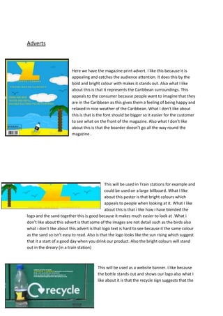 Adverts

Here we have the magazine print advert. I like this because it is
appealing and catches the audience attention. It does this by the
bold and bright colour with makes it stands out. Also what I like
about this is that it represents the Caribbean surroundings. This
appeals to the consumer because people want to imagine that they
are in the Caribbean as this gives them a feeling of being happy and
relaxed in nice weather of the Caribbean. What I don’t like about
this is that is the font should be bigger so it easier for the customer
to see what on the front of the magazine. Also what I don’t like
about this is that the boarder doesn’t go all the way round the
magazine .

This will be used in Train stations for example and
could be used on a large billboard. What I like
about this poster is that bright colours which
appeals to people when looking at it. What I like
about this is that i like how i have blended the
logo and the sand together this is good because it makes much easier to look at .What i
don’t like about this advert is that some of the images are not detail such as the birds also
what i don’t like about this advert is that logo text is hard to see because it the same colour
as the sand so isn’t easy to read. Also is that the logo looks like the sun rising which suggest
that it a start of a good day when you drink our product. Also the bright colours will stand
out in the dreary (in a train station)

This will be used as a website banner. I like because
the bottle stands out and shows our logo also what I
like about it is that the recycle sign suggests that the

 