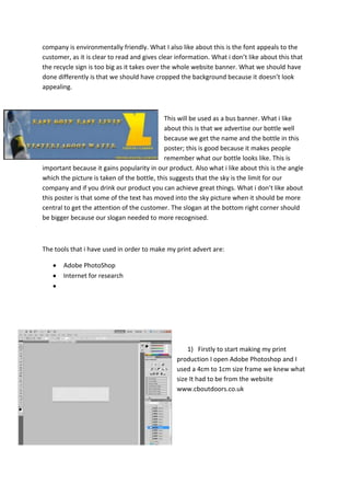 company is environmentally friendly. What I also like about this is the font appeals to the
customer, as it is clear to read and gives clear information. What i don’t like about this that
the recycle sign is too big as it takes over the whole website banner. What we should have
done differently is that we should have cropped the background because it doesn’t look
appealing.

This will be used as a bus banner. What i like
about this is that we advertise our bottle well
because we get the name and the bottle in this
poster; this is good because it makes people
remember what our bottle looks like. This is
important because it gains popularity in our product. Also what i like about this is the angle
which the picture is taken of the bottle, this suggests that the sky is the limit for our
company and if you drink our product you can achieve great things. What i don’t like about
this poster is that some of the text has moved into the sky picture when it should be more
central to get the attention of the customer. The slogan at the bottom right corner should
be bigger because our slogan needed to more recognised.

The tools that i have used in order to make my print advert are:
Adobe PhotoShop
Internet for research

1) Firstly to start making my print
production I open Adobe Photoshop and I
used a 4cm to 1cm size frame we knew what
size It had to be from the website
www.cboutdoors.co.uk

 