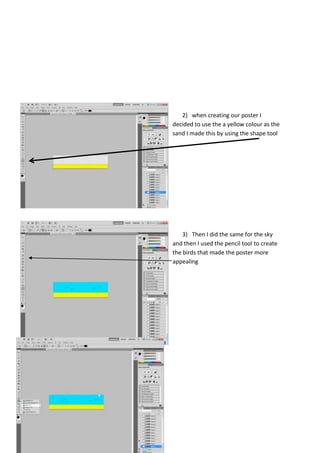 2) when creating our poster I
decided to use the a yellow colour as the
sand I made this by using the shape tool

3) Then I did the same for the sky
and then I used the pencil tool to create
the birds that made the poster more
appealing

 