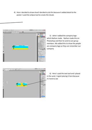4) Here I decided to draw cloud I decided to do this because It added detail to the
poster I used the eclipse tool to create the clouds

5) when I added the company logo
which Nathan made. Nathan made this on
Photoshop and then he send to are group
members. We added this to show the people
are company logo so they can remember our
company

6) Here I used the text tool and I placed
in the sand, I regret placing it here because
it’s hard to see

 