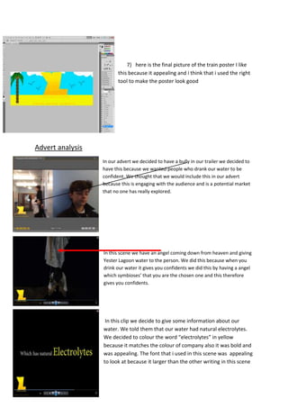 7) here is the final picture of the train poster I like
this because it appealing and i think that i used the right
tool to make the poster look good

Advert analysis
In our advert we decided to have a bully in our trailer we decided to
have this because we wanted people who drank our water to be
confident. We thought that we would include this in our advert
because this is engaging with the audience and is a potential market
that no one has really explored.

In this scene we have an angel coming down from heaven and giving
Yester Lagoon water to the person. We did this because when you
drink our water it gives you confidents we did this by having a angel
which symbioses’ that you are the chosen one and this therefore
gives you confidents.

In this clip we decide to give some information about our
water. We told them that our water had natural electrolytes.
We decided to colour the word “electrolytes” in yellow
because it matches the colour of company also it was bold and
was appealing. The font that i used in this scene was appealing
to look at because it larger than the other writing in this scene

 