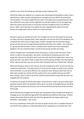 and this is one of the first things you will look at when looking at this.
Overall the advert we made for our company was interesting and enjoyable to watch. Also it
advertised our water product well getting our message across we did this by writing text
into the advert. The camera angles that we used in this advert was very good because they
were different to any other camera angle that we had done before such as the beginning
when the camera was focused on one person and then changed to focus to a different
person. What i don’t like about our advert was that angel giving the water the victim
because the angel didn’t look as realist as it could have been.

Overall in a group we worked very well. Our strength was that we were good at discussing
our ideas and how to develop them, when doing this unit we met most of the deadlines and
completed the entire task at a high quality. Another strength that we had when being a
group was that we were all organised and worked to the best of our ability. Our weakness
as a group was that we didn’t create a schedule which would have meant meeting all
deadlines. Plus we could have kept a record of each group member was doing.
Overall i thought that I contributed a lot to the group as i came up with the name “Parm”
which is a play on the word palm. Also what i contributed to the group was that i help
design the costumes for the pitch which went very well. My final strength when i was in my
group was that i was able to listen to ideas that my other group members had. My weakness
when in group was that i was very nervous when doing the pitch but i believe that i did well.
When presenting our pitch to the class we were the only group to dress up and recreate the
mascots we had chosen. This when well as it was funny but we got our point across and the
class remember us as we were different. Our weakness when doing our pitch was that we
didn’t give enough eye contact with the audience this was a problem because we didn’t
have a proper script to read so we had to read of the board which meant that we were not
engaging with the audience.
To improve our grade we did the pitch again, we had wrote a script so we were able to give
good eye contact. When we decided to dress up for our pitch we thought that we should be
able to get the company brand across and i think we did that well because of the comment
that we got.
We found that they thought that the pitch was very good and they thought that we got our
message across; they liked the logo which they believed was different and unique. Another
reason why people liked the pitch was that they agreed with the target audience we
identified - sport people – was correct.
One of our weaknesses of this pitch was that we spoke too fast, this is a problem because it
was hard for the audience to understand what we are saying but we corrected this in the

 