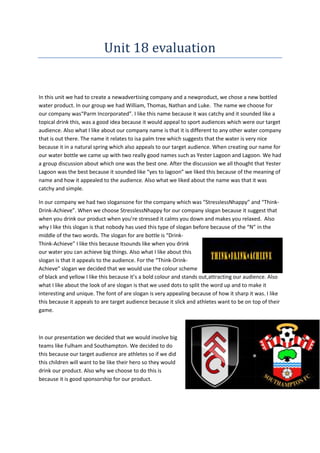 Unit 18 evaluation

In this unit we had to create a newadvertising company and a newproduct, we chose a new bottled
water product. In our group we had William, Thomas, Nathan and Luke. The name we choose for
our company was“Parm Incorporated”. I like this name because it was catchy and it sounded like a
topical drink this, was a good idea because it would appeal to sport audiences which were our target
audience. Also what I like about our company name is that it is different to any other water company
that is out there. The name it relates to isa palm tree which suggests that the water is very nice
because it in a natural spring which also appeals to our target audience. When creating our name for
our water bottle we came up with two really good names such as Yester Lagoon and Lagoon. We had
a group discussion about which one was the best one. After the discussion we all thought that Yester
Lagoon was the best because it sounded like “yes to lagoon” we liked this because of the meaning of
name and how it appealed to the audience. Also what we liked about the name was that it was
catchy and simple.
In our company we had two slogansone for the company which was “StresslessNhappy” and “ThinkDrink-Achieve”. When we choose StresslessNhappy for our company slogan because it suggest that
when you drink our product when you’re stressed it calms you down and makes you relaxed. Also
why I like this slogan is that nobody has used this type of slogan before because of the “N” in the
middle of the two words. The slogan for are bottle is “DrinkThink-Achieve” I like this because Itsounds like when you drink
our water you can achieve big things. Also what I like about this
slogan is that it appeals to the audience. For the “Think-DrinkAchieve” slogan we decided that we would use the colour scheme
of black and yellow I like this because it’s a bold colour and stands out,attracting our audience. Also
what I like about the look of are slogan is that we used dots to split the word up and to make it
interesting and unique. The font of are slogan is very appealing because of how it sharp it was. I like
this because it appeals to are target audience because it slick and athletes want to be on top of their
game.

In our presentation we decided that we would involve big
teams like Fulham and Southampton. We decided to do
this because our target audience are athletes so if we did
this children will want to be like their hero so they would
drink our product. Also why we choose to do this is
because it is good sponsorship for our product.

 