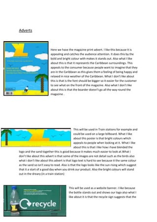 Adverts

Here we have the magazine print advert. I like this because it is
appealing and catches the audience attention. It does this by the
bold and bright colour with makes it stands out. Also what I like
about this is that it represents the Caribbean surroundings. This
appeals to the consumer because people want to imagine that they
are in the Caribbean as this gives them a feeling of being happy and
relaxed in nice weather of the Caribbean. What I don’t like about
this is that is the font should be bigger so it easier for the customer
to see what on the front of the magazine. Also what I don’t like
about this is that the boarder doesn’t go all the way round the
magazine .

This will be used in Train stations for example and
could be used on a large billboard. What I like
about this poster is that bright colours which
appeals to people when looking at it. What I like
about this is that i like how i have blended the
logo and the sand together this is good because it makes much easier to look at.What i
don’t like about this advert is that some of the images are not detail such as the birds also
what i don’t like about this advert is that logo text is hard to see because it the same colour
as the sand so isn’t easy to read. Also is that the logo looks like the sun rising which suggest
that it a start of a good day when you drink our product. Also the bright colours will stand
out in the dreary (in a train station)

This will be used as a website banner. I like because
the bottle stands out and shows our logo also what I
like about it is that the recycle sign suggests that the

 