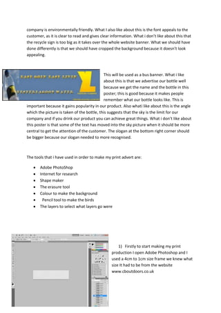 company is environmentally friendly. What I also like about this is the font appeals to the
customer, as it is clear to read and gives clear information. What i don’t like about this that
the recycle sign is too big as it takes over the whole website banner. What we should have
done differently is that we should have cropped the background because it doesn’t look
appealing.

This will be used as a bus banner. What i like
about this is that we advertise our bottle well
because we get the name and the bottle in this
poster; this is good because it makes people
remember what our bottle looks like. This is
important because it gains popularity in our product. Also whati like about this is the angle
which the picture is taken of the bottle, this suggests that the sky is the limit for our
company and if you drink our product you can achieve great things. What i don’t like about
this poster is that some of the text has moved into the sky picture when it should be more
central to get the attention of the customer. The slogan at the bottom right corner should
be bigger because our slogan needed to more recognised.

The tools that i have used in order to make my print advert are:
Adobe PhotoShop
Internet for research
Shape maker
The erasure tool
Colour to make the background
Pencil tool to make the birds
The layers to select what layers go were

1) Firstly to start making my print
production I open Adobe Photoshop and I
used a 4cm to 1cm size frame we knew what
size It had to be from the website
www.cboutdoors.co.uk

 
