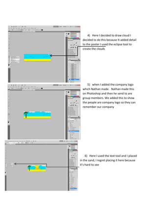 4) Here I decided to draw cloud I
decided to do this because It added detail
to the poster I used the eclipse tool to
create the clouds

5) when I added the company logo
which Nathan made. Nathan made this
on Photoshop and then he send to are
group members. We added this to show
the people are company logo so they can
remember our company

6) Here I used the text tool and I placed
in the sand, I regret placing it here because
it’s hard to see

 
